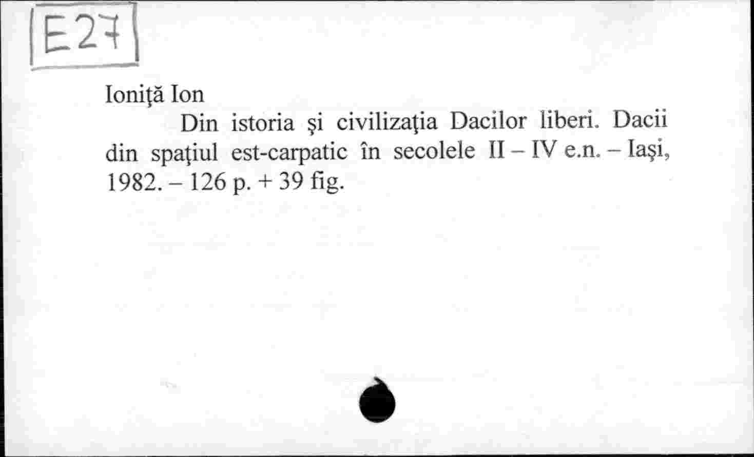 ﻿Ioni|ä Ion
Din istoria §i civilizatia Dacilor liberi. Dacii din spapul est-carpatic în secolele II - IV e.n. - Ia?i, 1982.- 126 p.+ 39fig.